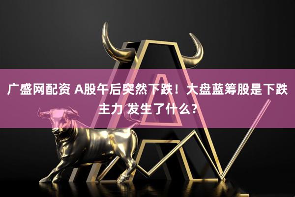 广盛网配资 A股午后突然下跌！大盘蓝筹股是下跌主力 发生了什么？