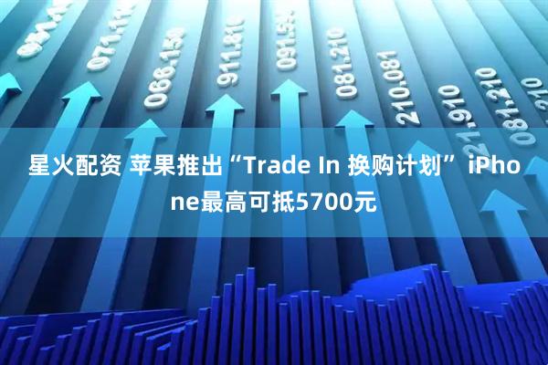 星火配资 苹果推出“Trade In 换购计划” iPhone最高可抵5700元