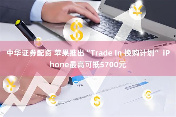 中华证券配资 苹果推出“Trade In 换购计划” iPhone最高可抵5700元