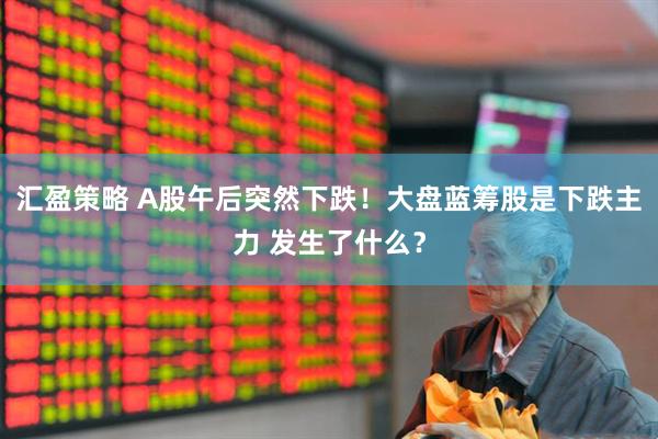 汇盈策略 A股午后突然下跌！大盘蓝筹股是下跌主力 发生了什么？