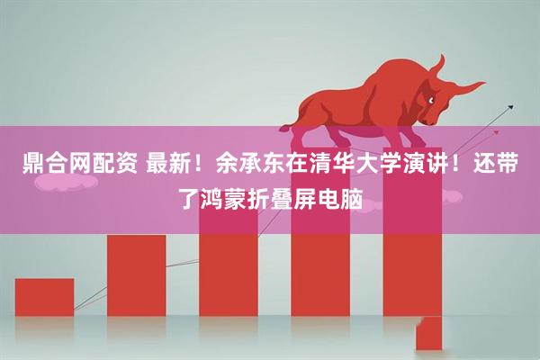 鼎合网配资 最新！余承东在清华大学演讲！还带了鸿蒙折叠屏电脑