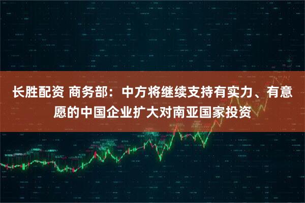 长胜配资 商务部：中方将继续支持有实力、有意愿的中国企业扩大对南亚国家投资