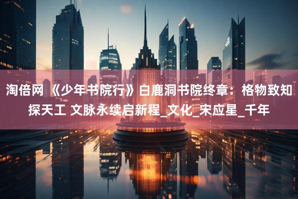 淘倍网 《少年书院行》白鹿洞书院终章：格物致知探天工 文脉永续启新程_文化_宋应星_千年