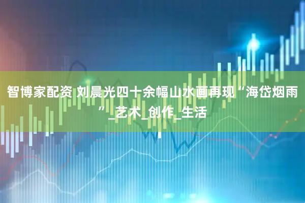 智博家配资 刘晨光四十余幅山水画再现“海岱烟雨”_艺术_创作_生活