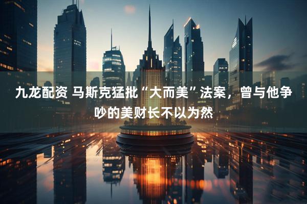 九龙配资 马斯克猛批“大而美”法案，曾与他争吵的美财长不以为然
