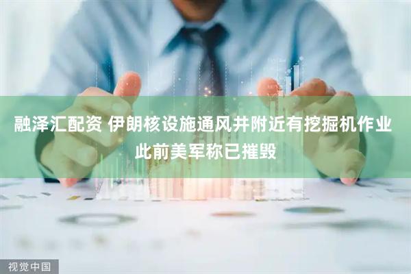 融泽汇配资 伊朗核设施通风井附近有挖掘机作业 此前美军称已摧毁