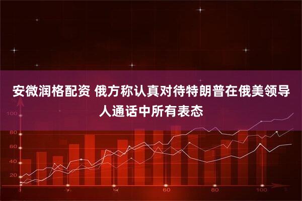 安微润格配资 俄方称认真对待特朗普在俄美领导人通话中所有表态