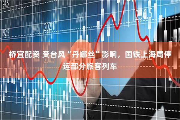 桥宜配资 受台风“丹娜丝”影响，国铁上海局停运部分旅客列车