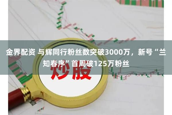 金界配资 与辉同行粉丝数突破3000万，新号“兰知春序”首周破125万粉丝