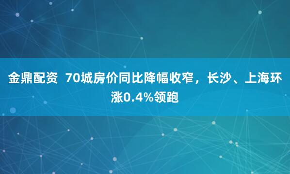 金鼎配资  70城房价同比降幅收窄，长沙、上海环涨0.4%领跑