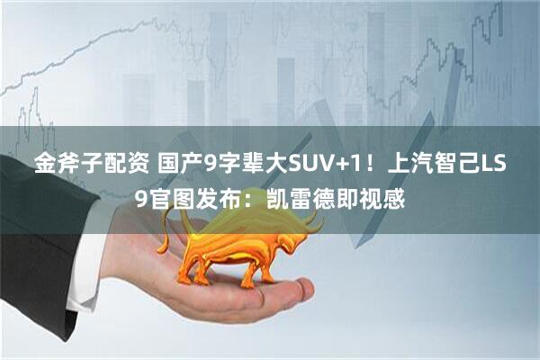 金斧子配资 国产9字辈大SUV+1！上汽智己LS9官图发布：凯雷德即视感