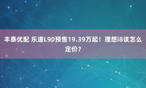 丰泰优配 乐道L90预售19.39万起！理想i8该怎么定价？