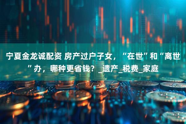宁夏金龙诚配资 房产过户子女，“在世”和“离世”办，哪种更省钱？_遗产_税费_家庭