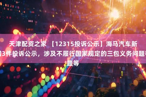 天津配资之家 【12315投诉公示】海马汽车新增3件投诉公示，涉及不履行国家规定的三包义务问题等