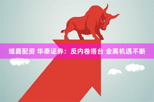 维嘉配资 华泰证券：反内卷搭台 金属机遇不断