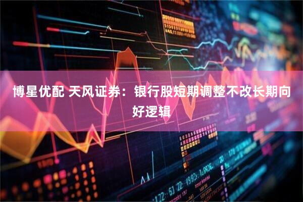 博星优配 天风证券：银行股短期调整不改长期向好逻辑