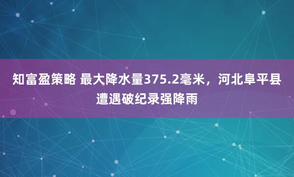 知富盈策略 最大降水量375.2毫米，河北阜平县遭遇破纪录强降雨