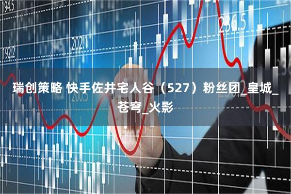 瑞创策略 快手佐井宅人谷（527）粉丝团_皇城_苍穹_火影