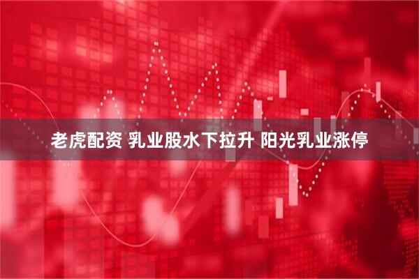 老虎配资 乳业股水下拉升 阳光乳业涨停