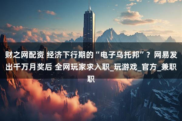 财之网配资 经济下行期的“电子乌托邦”？网易发出千万月奖后 全网玩家求入职_玩游戏_官方_兼职