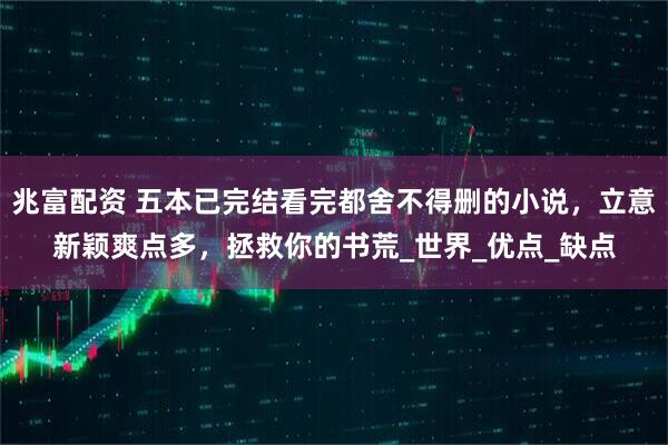 兆富配资 五本已完结看完都舍不得删的小说，立意新颖爽点多，拯救你的书荒_世界_优点_缺点