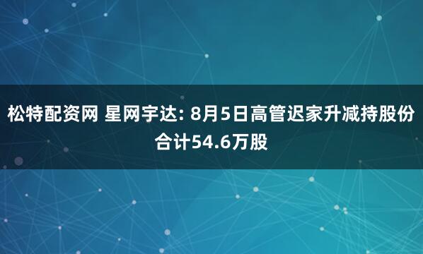 松特配资网 星网宇达: 8月5日高管迟家升减持股份合计54.6万股