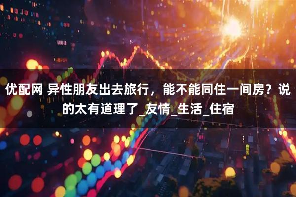 优配网 异性朋友出去旅行，能不能同住一间房？说的太有道理了_友情_生活_住宿
