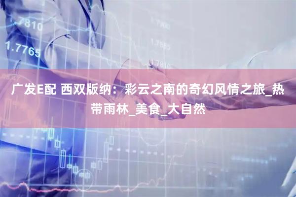 广发E配 西双版纳：彩云之南的奇幻风情之旅_热带雨林_美食_大自然