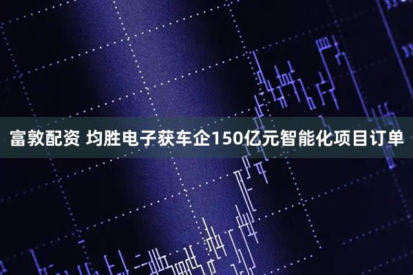 富敦配资 均胜电子获车企150亿元智能化项目订单