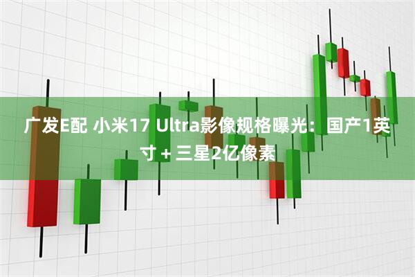广发E配 小米17 Ultra影像规格曝光：国产1英寸＋三星2亿像素