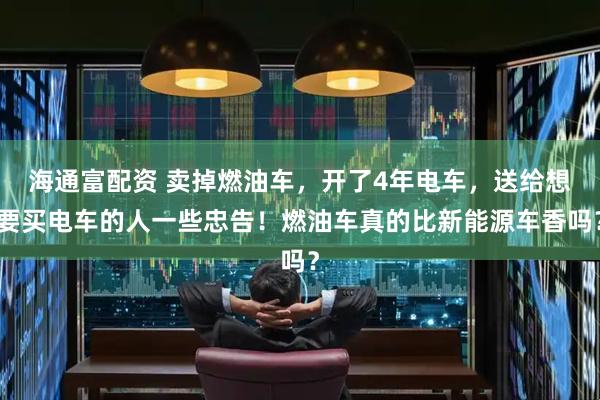 海通富配资 卖掉燃油车，开了4年电车，送给想要买电车的人一些忠告！燃油车真的比新能源车香吗？