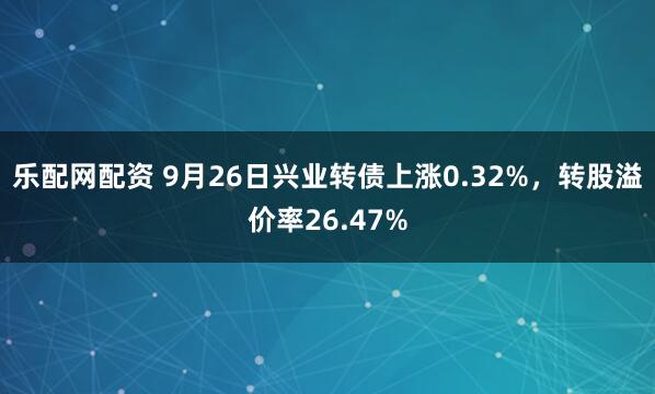 乐配网配资 9月26日兴业转债上涨0.32%，转股溢价率26.47%