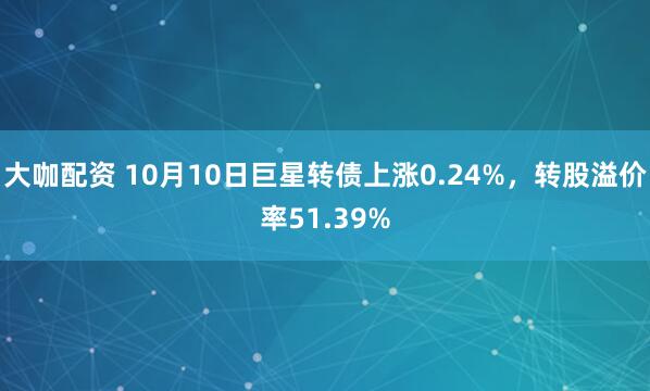 大咖配资 10月10日巨星转债上涨0.24%，转股溢价率51.39%