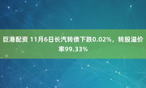 巨港配资 11月6日长汽转债下跌0.02%，转股溢价率99.33%