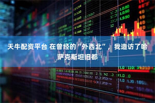 天牛配资平台 在曾经的“外西北”，我造访了哈萨克斯坦旧都