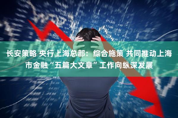 长安策略 央行上海总部：综合施策 共同推动上海市金融“五篇大文章”工作向纵深发展