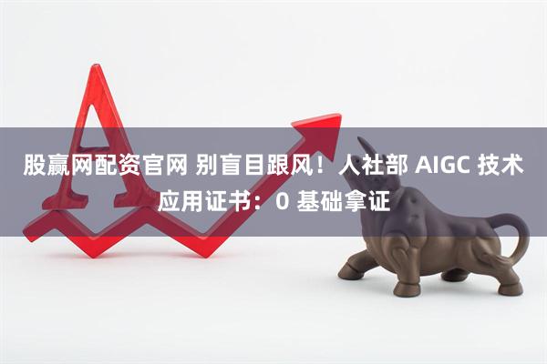股赢网配资官网 别盲目跟风！人社部 AIGC 技术应用证书：0 基础拿证