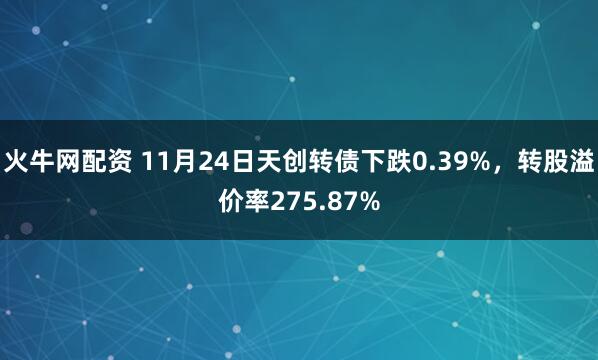 火牛网配资 11月24日天创转债下跌0.39%，转股溢价率275.87%