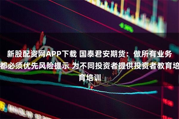 新股配资网APP下载 国泰君安期货:做所有业务前都必须优先风险提示 为不同投资者提供投资者教育培训