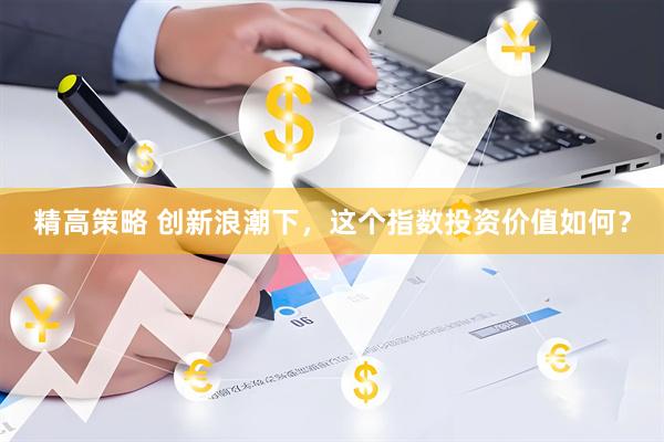 精高策略 创新浪潮下，这个指数投资价值如何？