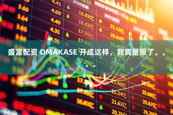 盛富配资 OMAKASE 开成这样，我真是服了。。。。。